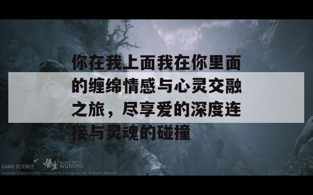 你在我上面我在你里面的缠绵情感与心灵交融之旅，尽享爱的深度连接与灵魂的碰撞