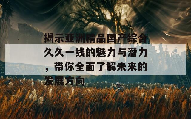 揭示亚洲精品国产综合久久一线的魅力与潜力，带你全面了解未来的发展方向