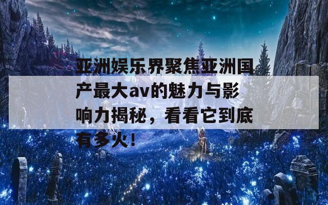 亚洲娱乐界聚焦亚洲国产最大av的魅力与影响力揭秘，看看它到底有多火！