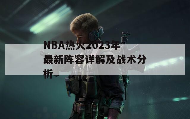 NBA热火2023年最新阵容详解及战术分析