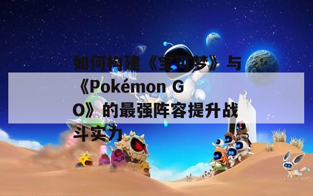 如何构建《宝可梦》与《Pokémon GO》的最强阵容提升战斗实力