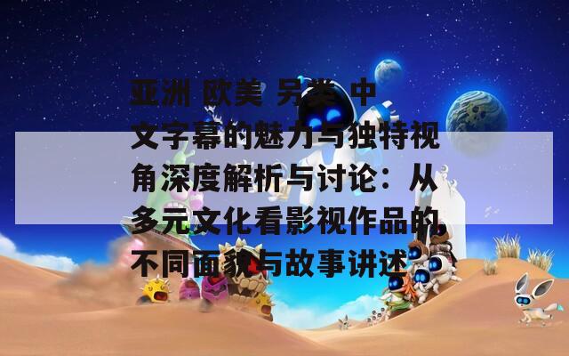 亚洲 欧美 另类 中文字幕的魅力与独特视角深度解析与讨论：从多元文化看影视作品的不同面貌与故事讲述