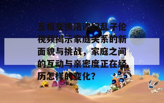 互相交换陪读妇乱子伦视频揭示家庭关系的新面貌与挑战，家庭之间的互动与亲密度正在经历怎样的变化？