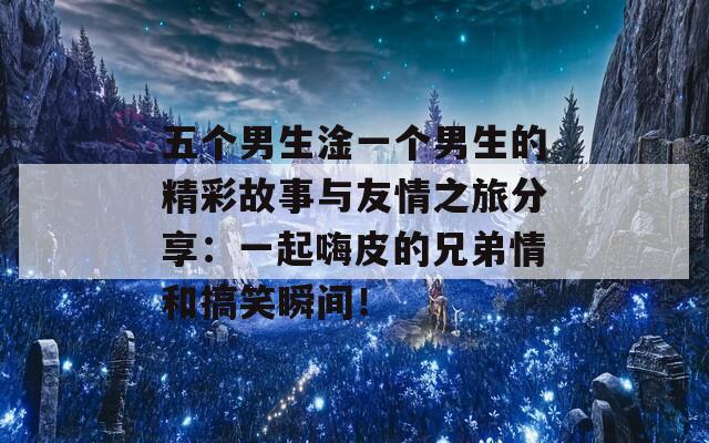 五个男生淦一个男生的精彩故事与友情之旅分享：一起嗨皮的兄弟情和搞笑瞬间！