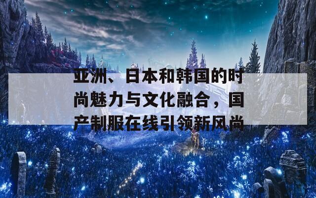 亚洲、日本和韩国的时尚魅力与文化融合，国产制服在线引领新风尚