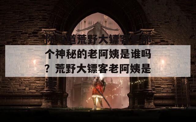 你知道荒野大镖客里那个神秘的老阿姨是谁吗？荒野大镖客老阿姨是谁