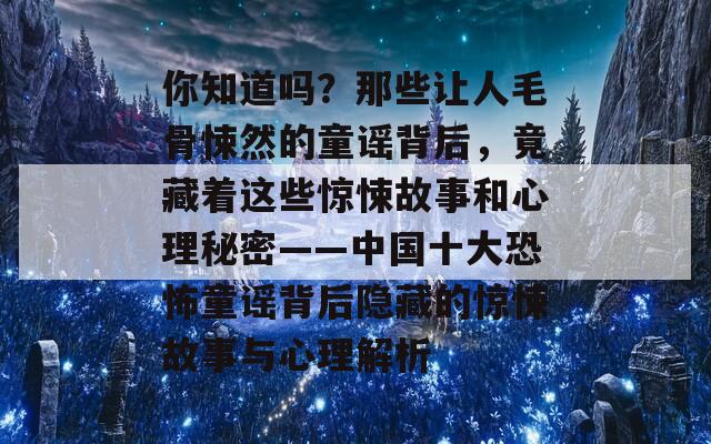 你知道吗？那些让人毛骨悚然的童谣背后，竟藏着这些惊悚故事和心理秘密——中国十大恐怖童谣背后隐藏的惊悚故事与心理解析