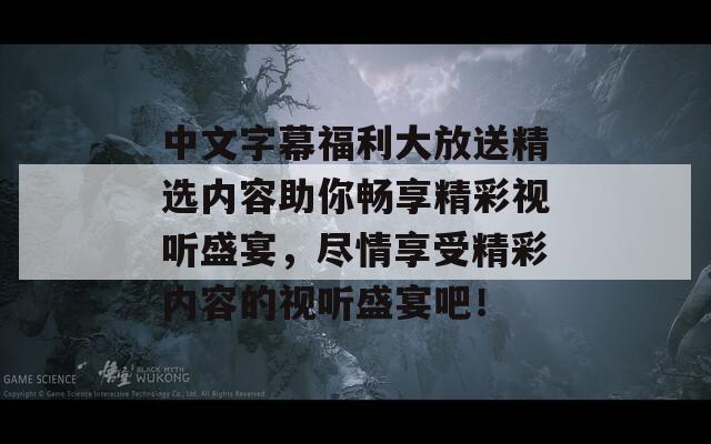 中文字幕福利大放送精选内容助你畅享精彩视听盛宴，尽情享受精彩内容的视听盛宴吧！