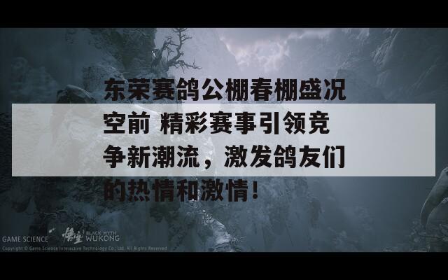 东荣赛鸽公棚春棚盛况空前 精彩赛事引领竞争新潮流，激发鸽友们的热情和激情！