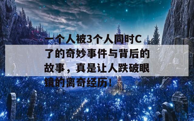 一个人被3个人同时C了的奇妙事件与背后的故事，真是让人跌破眼镜的离奇经历！