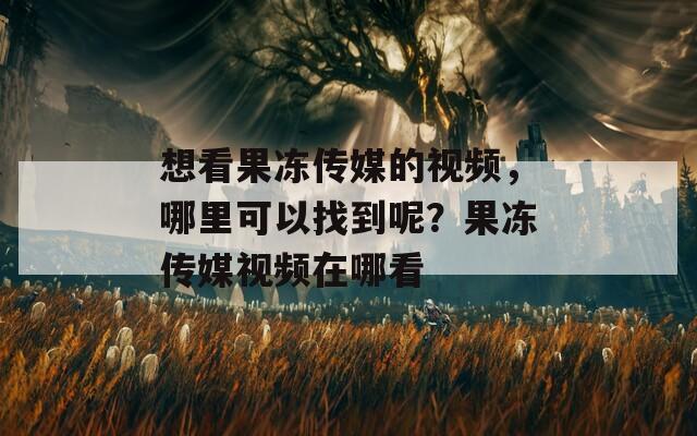 想看果冻传媒的视频，哪里可以找到呢？果冻传媒视频在哪看