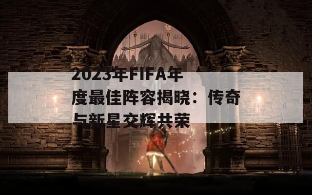 2023年FIFA年度最佳阵容揭晓：传奇与新星交辉共荣