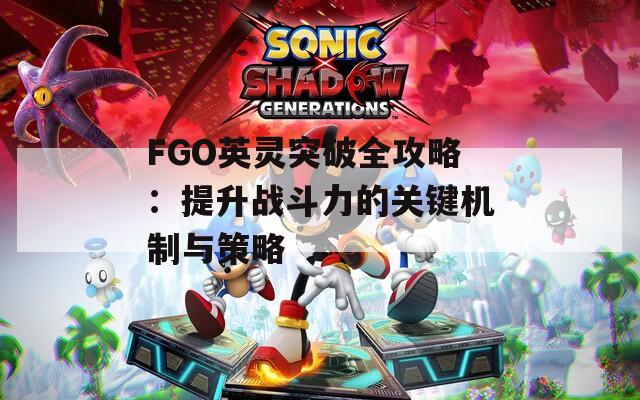 FGO英灵突破全攻略：提升战斗力的关键机制与策略