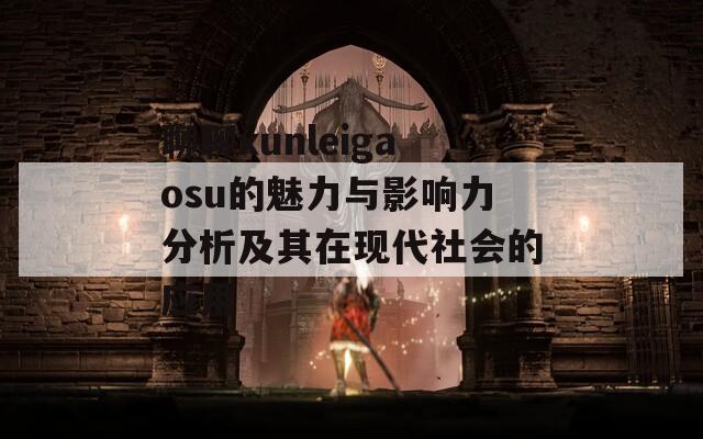 聊聊xunleigaosu的魅力与影响力分析及其在现代社会的应用