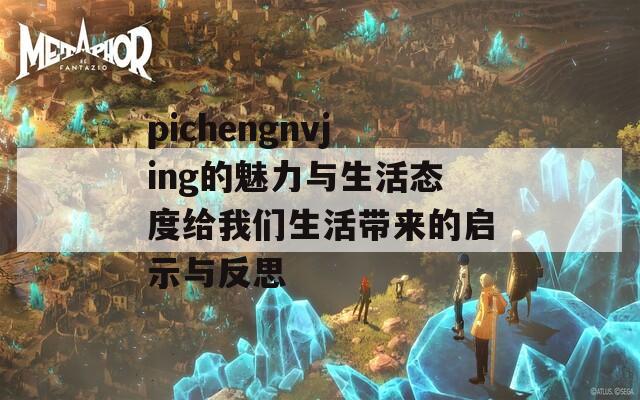 pichengnvjing的魅力与生活态度给我们生活带来的启示与反思