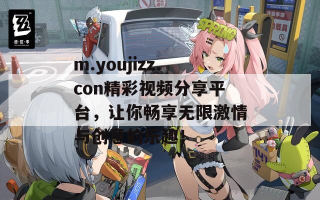 m.youjizz.con精彩视频分享平台，让你畅享无限激情与创意的乐趣！