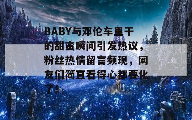 BABY与邓伦车里干的甜蜜瞬间引发热议，粉丝热情留言频现，网友们简直看得心都要化了！