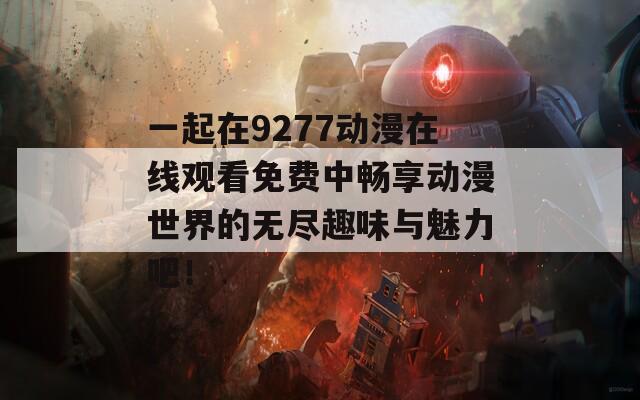 一起在9277动漫在线观看免费中畅享动漫世界的无尽趣味与魅力吧！