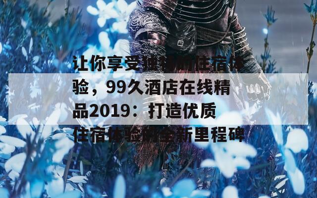 让你享受独特的住宿体验，99久酒店在线精品2019：打造优质住宿体验的全新里程碑