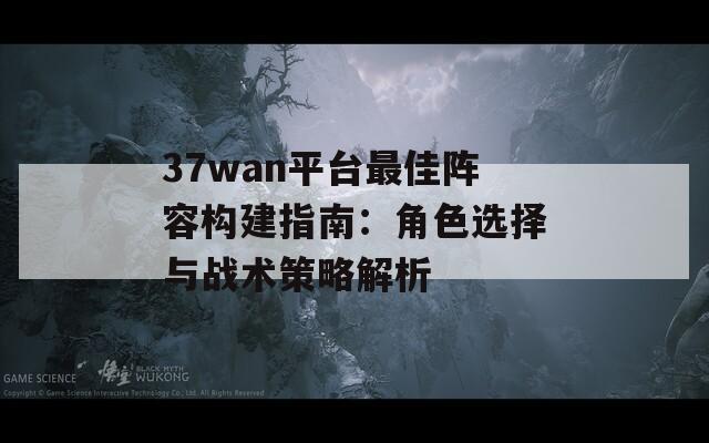 37wan平台最佳阵容构建指南：角色选择与战术策略解析