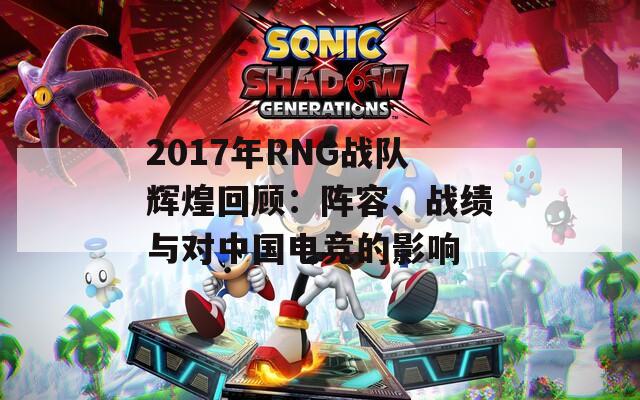 2017年RNG战队辉煌回顾：阵容、战绩与对中国电竞的影响