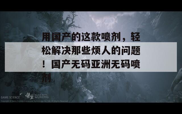 用国产的这款喷剂，轻松解决那些烦人的问题！国产无码亚洲无码喷剂