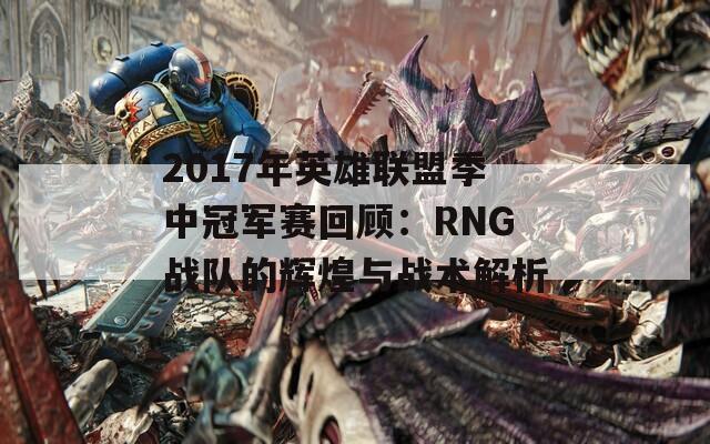 2017年英雄联盟季中冠军赛回顾：RNG战队的辉煌与战术解析