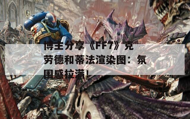 博主分享《FF7》克劳德和蒂法渲染图：氛围感拉满！