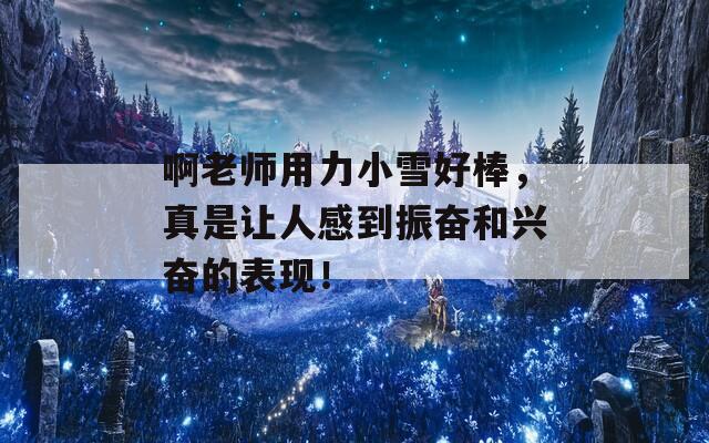 啊老师用力小雪好棒，真是让人感到振奋和兴奋的表现！