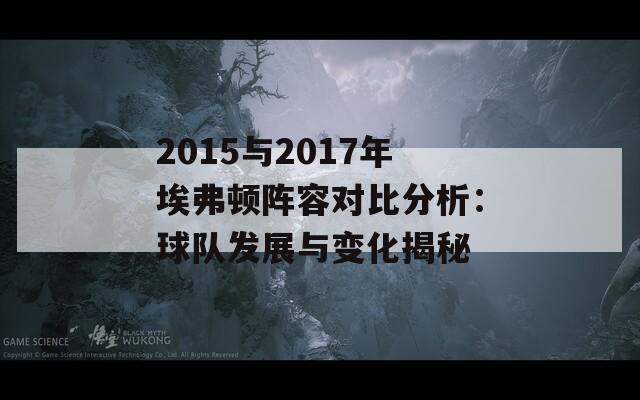 2015与2017年埃弗顿阵容对比分析：球队发展与变化揭秘