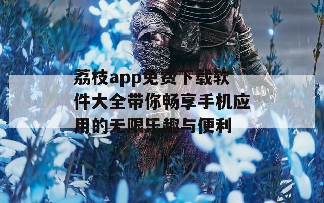 荔枝app免费下载软件大全带你畅享手机应用的无限乐趣与便利