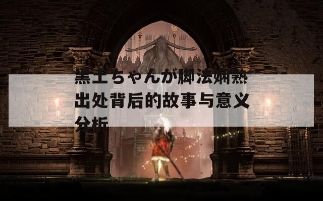 黑土ちゃんが脚法娴熟出处背后的故事与意义分析