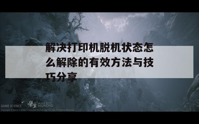 解决打印机脱机状态怎么解除的有效方法与技巧分享