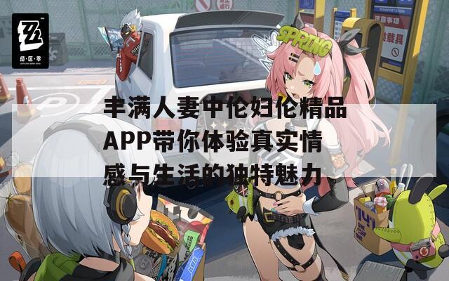 丰满人妻中伦妇伦精品APP带你体验真实情感与生活的独特魅力