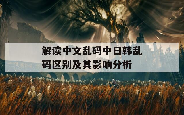 解读中文乱码中日韩乱码区别及其影响分析