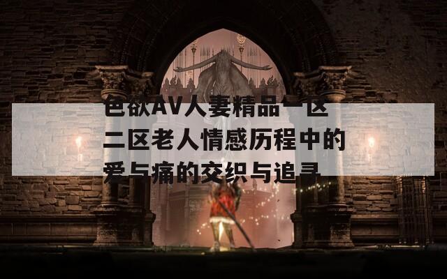 色欲AV人妻精品一区二区老人情感历程中的爱与痛的交织与追寻