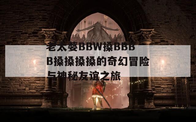 老太婆BBW搡BBBB搡搡搡搡的奇幻冒险与神秘友谊之旅