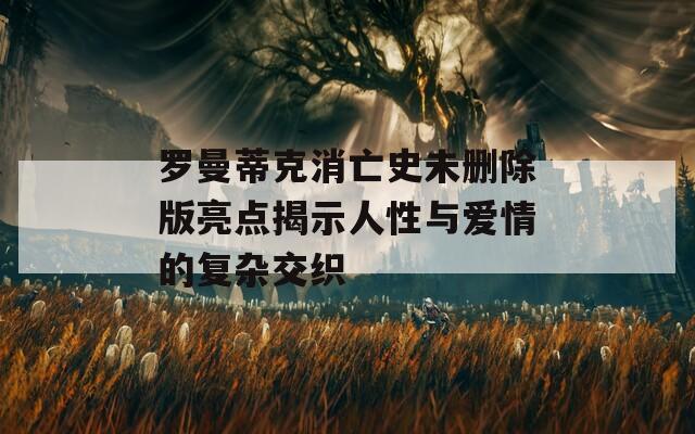 罗曼蒂克消亡史未删除版亮点揭示人性与爱情的复杂交织