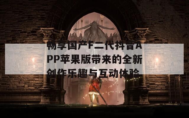 畅享国产F二代抖音APP苹果版带来的全新创作乐趣与互动体验