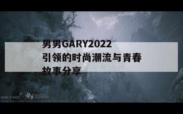 男男GARY2022引领的时尚潮流与青春故事分享