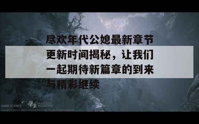 尽欢年代公媳最新章节更新时间揭秘，让我们一起期待新篇章的到来与精彩继续