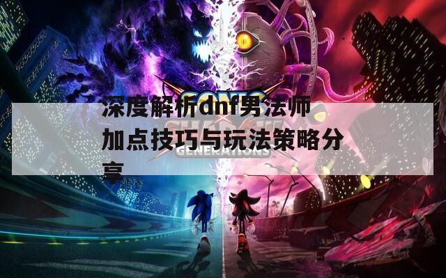 深度解析dnf男法师加点技巧与玩法策略分享