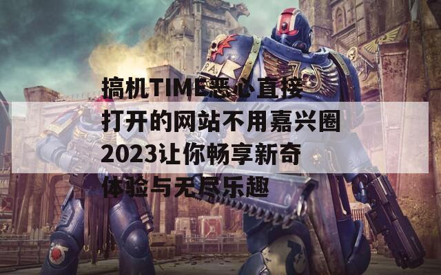 搞机TIME恶心直接打开的网站不用嘉兴圈2023让你畅享新奇体验与无尽乐趣