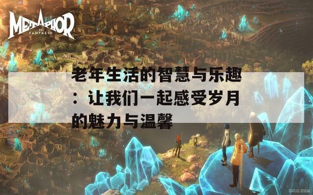 老年生活的智慧与乐趣：让我们一起感受岁月的魅力与温馨