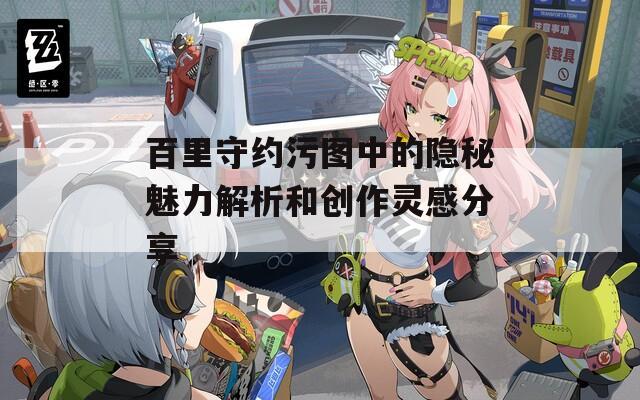 百里守约污图中的隐秘魅力解析和创作灵感分享