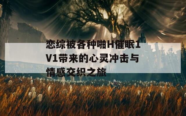 恋综被各种啪H催眠1V1带来的心灵冲击与情感交织之旅