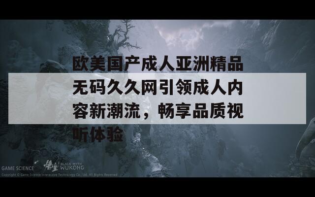 欧美国产成人亚洲精品无码久久网引领成人内容新潮流，畅享品质视听体验