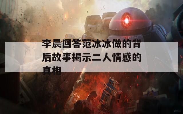 李晨回答范冰冰做的背后故事揭示二人情感的真相