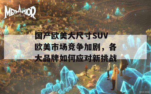 国产欧美大尺寸SUV欧美市场竞争加剧，各大品牌如何应对新挑战