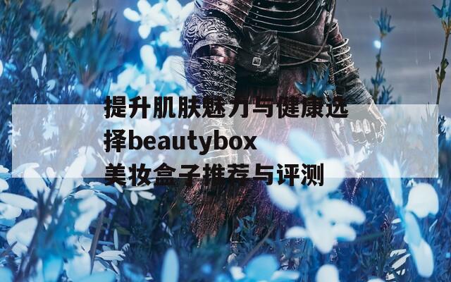 提升肌肤魅力与健康选择beautybox美妆盒子推荐与评测